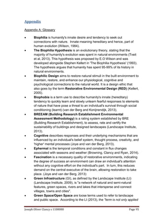 Joseph Oliver Clancy s 1108080 Page 95
Appendix
Appendix A: Glossary
 Biophilia is humanity's innate desire and tendency to seek out
connections with nature. Innate meaning hereditary and hence, part of
human evolution (Wilson, 1984).
 The Biophilia Hypothesis is an evolutionary theory, stating that the
majority of humanity's evolution was spent in natural environments (Tveit
et al, 2013). This hypothesis was proposed by E.O Wilson and was
developed alongside Stephen Kellert in 'The Biophilia Hypothesis' (1993).
The hypothesis argues that humanity has spent 95-99% of its history in
natural environments.
 Biophilic Design aims to restore natural stimuli in the built environment to
maintain, restore, and enhance our physiological, cognitive and
psychological connections to the natural world. It is a design ethic that
also goes by the term Restorative Environmental Design (RED) (Kellert,
2005).
 Biophobia is a term use to describe humanity's innate (hereditary)
tendency to quickly learn and slowly unlearn fearful responses to elements
of nature that have pose a threat to an individual's survival through social
conditioning (learnt) (van der Berg and Konijnendijk, 2013).
 BREEAM (Building Research Establishment Environmental
Assessment Methodology) is a rating system established by BRE
(Building Research Establishment), to assess, rate and certify the
sustainability of buildings and designed landscapes (Landscape Institute,
2013).
 Cognitive describes responses and their underlying mechanisms that are
influenced by an individual's belief system, thought process, creativity, and
'higher' mental processes (Joye and van der Berg, 2013).
 Ephermal is the temporal conditions and constant in flux changes
associated with seasons and weather (Browning, Clancy and Ryan, 2014).
 Fascination is a necessary quality of restorative environments, indicating
the degree of success an environment can draw an individual's attention
without any cognitive effort on the individual's part. In turn, this reduces
demand on the central executive of the brain, allowing restoration to take
place. (Joye and van der Berg, 2013)
 Green Infrastructure (GI), as defined by the Landscape Institute (LI)
(Landscape Institute, 2009), is "a network of natural and semi-natural
features, green spaces, rivers and lakes that intersperse and connect
villages, towns and cities".
 Green Space/Open Space are loose terms used to refer to landscape
and public space. According to the LI (2013), the "term is not only applied
 
