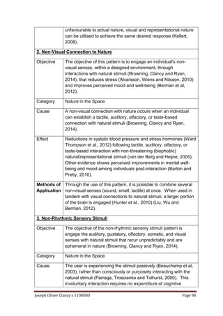 Joseph Oliver Clancy s 1108080 Page 98
unfavourable to actual nature, visual and representational nature
can be utilised to achieve the same desired response (Kellert,
2008).
2. Non-Visual Connection to Nature
Objective The objective of this pattern is to engage an individual's non-
visual senses, within a designed environment, through
interactions with natural stimuli (Browning, Clancy and Ryan,
2014), that reduces stress (Alvarsson, Wiens and Nilsson, 2010)
and improves perceived mood and well-being (Berman et al,
2012).
Category Nature in the Space
Cause A non-visual connection with nature occurs when an individual
can establish a tactile, auditory, olfactory, or taste-based
connection with natural stimuli (Browning, Clancy and Ryan,
2014).
Effect Reductions in systolic blood pressure and stress hormones (Ward
Thompson et al., 2012) following tactile, auditory, olfactory, or
taste-based interaction with non-threatening (biophobic)
natural/representational stimuli (van der Berg and Heijne, 2005).
Other evidence shows perceived improvements in mental well-
being and mood among individuals post-interaction (Barton and
Pretty, 2010).
Methods of
Application
Through the use of this pattern, it is possible to combine several
non-visual senses (sound, smell, tactile) at once. When used in
tandem with visual connections to natural stimuli, a larger portion
of the brain is engaged (Hunter et al., 2010) (Liu, Wu and
Berman, 2012).
3. Non-Rhythmic Sensory Stimuli
Objective The objective of the non-rhythmic sensory stimuli pattern is
engage the auditory, gustatory, olfactory, somatic, and visual
senses with natural stimuli that recur unpredictably and are
ephemeral in nature (Browning, Clancy and Ryan, 2014).
Category Nature in the Space
Cause The user is experiencing the stimuli passively (Beauchamp et al,
2003), rather than consciously or purposely interacting with the
natural stimuli (Parraga, Troscianko and Tolhurst, 2000). This
involuntary interaction requires no expenditure of cognitive
 