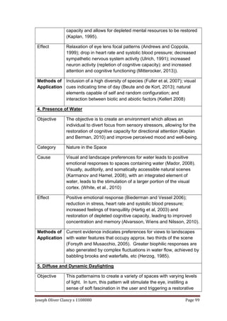 Joseph Oliver Clancy s 1108080 Page 99
capacity and allows for depleted mental resources to be restored
(Kaplan, 1995).
Effect Relaxation of eye lens focal patterns (Andrews and Coppola,
1999); drop in heart rate and systolic blood pressure; decreased
sympathetic nervous system activity (Ulrich, 1991); increased
neuron activity (repletion of cognitive capacity): and increased
attention and cognitive functioning (Mitterocker, 2013)).
Methods of
Application
Inclusion of a high diversity of species (Fuller et al, 2007); visual
cues indicating time of day (Beute and de Kort, 2013); natural
elements capable of self and random configuration; and
interaction between biotic and abiotic factors (Kellert 2008)
4. Presence of Water
Objective The objective is to create an environment which allows an
individual to divert focus from sensory stressors, allowing for the
restoration of cognitive capacity for directional attention (Kaplan
and Berman, 2010) and improve perceived mood and well-being.
Category Nature in the Space
Cause Visual and landscape preferences for water leads to positive
emotional responses to spaces containing water (Mador, 2008).
Visually, auditorily, and somatically accessible natural scenes
(Karmanov and Hamel, 2008), with an integrated element of
water, leads to the stimulation of a larger portion of the visual
cortex. (White, et al., 2010)
Effect Positive emotional response (Biederman and Vessel 2006);
reduction in stress, heart rate and systolic blood pressure;
increased feelings of tranquillity (Hartig et al, 2003) and
restoration of depleted cognitive capacity, leading to improved
concentration and memory (Alvarsson, Wiens and Nilsson, 2010).
Methods of
Application
Current evidence indicates preferences for views to landscapes
with water features that occupy approx. two thirds of the scene
(Forsyth and Musacchio, 2005). Greater biophilic responses are
also generated by complex fluctuations in water flow, achieved by
babbling brooks and waterfalls, etc (Herzog, 1985).
5. Diffuse and Dynamic Daylighting
Objective This patternaims to create a variety of spaces with varying levels
of light. In turn, this pattern will stimulate the eye, instilling a
sense of soft fascination in the user and triggering a restorative
 