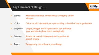 Key Elements of Design….
 Layout Maintains Balance ,consistency & Integrity of the
design .
 Color Color should represent your personality or brand of the organization.
 Graphics Logos, Images and Graphics that can enhance
your website & place them strategically.
 Content Should be useful & Relevant and optimize for
search engine .
 Fonts Typography can enhance your design .
 