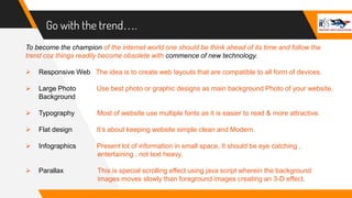 Go with the trend….
To become the champion of the internet world one should be think ahead of its time and follow the
trend coz things readily become obsolete with commence of new technology.
 Responsive Web The idea is to create web layouts that are compatible to all form of devices.
 Large Photo Use best photo or graphic designs as main background Photo of your website.
Background
 Typography Most of website use multiple fonts as it is easier to read & more attractive.
 Flat design It’s about keeping website simple clean and Modern.
 Infographics Present lot of information in small space. It should be eye catching ,
entertaining , not text heavy.
 Parallax This is special scrolling effect using java script wherein the background
images moves slowly than foreground images creating an 3-D effect.
 