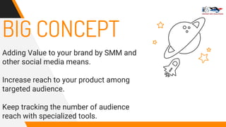 BIG CONCEPT
Adding Value to your brand by SMM and
other social media means.
Increase reach to your product among
targeted audience.
Keep tracking the number of audience
reach with specialized tools.
 