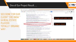 One of Our Project Result….
SEO DONE FOR OUR
CLIENT ’’CRE INDIA ’’
(A REAL ESTATE
PLAYER)
TOTALLY ORGANIC
WAY .
Google paid adds result
Organic result
 