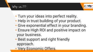 Why us..???
▸Turn your ideas into perfect reality.
▸Help in trust building of your product.
▸Give exponential effect in your branding.
▸Ensure High ROI and positive impact on
your business.
▸Best support and right friendly
approach.
▸Very Economic Offers.
 