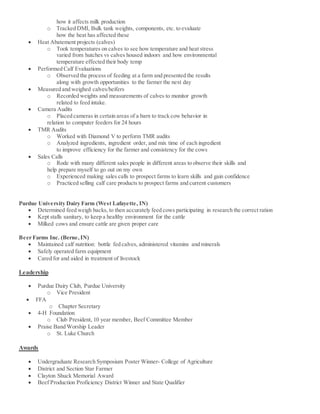 how it affects milk production
o Tracked DMI, Bulk tank weights, components, etc. to evaluate
how the heat has affected these
 Heat Abatement projects (calves)
o Took temperatures on calves to see how temperature and heat stress
varied from hutches vs calves housed indoors and how environmental
temperature effected their body temp
 Performed Calf Evaluations
o Observed the process of feeding at a farm and presented the results
along with growth opportunities to the farmer the next day
 Measured and weighed calves/heifers
o Recorded weights and measurements of calves to monitor growth
related to feed intake.
 Camera Audits
o Placed cameras in certain areas of a barn to track cow behavior in
relation to computer feeders for 24 hours
 TMR Audits
o Worked with Diamond V to perform TMR audits
o Analyzed ingredients, ingredient order, and mix time of each ingredient
to improve efficiency for the farmer and consistency for the cows
 Sales Calls
o Rode with many different sales people in different areas to observe their skills and
help prepare myself to go out on my own
o Experienced making sales calls to prospect farms to learn skills and gain confidence
o Practiced selling calf care products to prospect farms and current customers
Purdue University Dairy Farm (West Lafayette, IN)
 Determined feed weigh backs, to then accurately feed cows participating in research the correct ration
 Kept stalls sanitary, to keep a healthy environment for the cattle
 Milked cows and ensure cattle are given proper care
Beer Farms Inc. (Berne,IN)
 Maintained calf nutrition: bottle fed calves, administered vitamins and minerals
 Safely operated farm equipment
 Cared for and aided in treatment of livestock
Leadership
 Purdue Dairy Club, Purdue University
o Vice President
 FFA
o Chapter Secretary
 4-H Foundation
o Club President, 10 year member, Beef Committee Member
 Praise Band Worship Leader
o St. Luke Church
Awards
 Undergraduate Research Symposium Poster Winner- College of Agriculture
 District and Section Star Farmer
 Clayton Shuck Memorial Award
 Beef Production Proficiency District Winner and State Qualifier
 