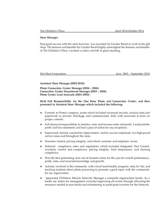 The Children’s Place April 2014-October 2014
Store Manager
Had good success with the store however, was recruited by Cracker Barrel to work in the gift
shop. The features and benefits for Cracker Barrel highly outweighed the features and benefits
of The Children’s Place. I worked a notice and left in good standing.
Wal Mart Corporation June 2001 – September 2010
Assistant Store Manager (2002-2010)
Photo Connection Center Manager (2004 – 2006)
Connection Center Department Manager (2003 – 2004)
Photo Center Lead Associate (2001-2002)
Held Full Responsibility for the One Hour Photo and Connection Center, and then
promoted to Assistant Store Manager which included the following:
 Controls to Protect company assets which included increased security, analyze data and
paperwork to prevent shrinkage, and communicated daily with associates to train on
proper controls.
 Full financial responsibility to monitor costs and increase sales and profit. I analyzed the
profit and loss statements and had a plan of action for any exceptions.
 Supervised, trained, coached for improvement and for success employees in a high paced
service areas and throughout the store.
 Overseen instock, pricing integrity, and solved customer and employee issues.
 Enforced compliance rules and regulations which included Integrated Pest Control,
inventory control and compliance, pricing integrity, food temperature and cleaning
compliance.
 Won the best performing store out of fourteen stores for the year for overall performance,
profit, sales, and associate knowledge and growth.
 Actively involved in the community with a local lunch buddy program, relay for life, and
teaching students about photo processing to promote a good repor with the community
for my organization.
 Appointed Childrens Miracle Network Manager a nonprofit organization leader. As a
leader my duties for management included organizing all events through allocating the
resources needed to earn funds and volunteering to participate in events for the Network.
 