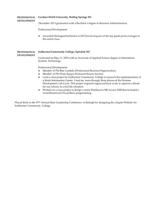 PROFESSIONAL
DEVELOPMENT
Gardner-Webb University, Boiling Springs NC
December 2013 graduation with a Bachelor’s degree in Business Administration.
Professional Development:
 Awarded Distinguished Senior in 2012 for havingone of the top grade point averages in
the senior class.
PROFESSIONAL
DEVELOPMENT
Isothermal Community College; Spindale NC
Graduated on May 11, 2001 with an Associate of Applied Science degree in Information
Systems Technology.
Professional Development:
 Member of Phi Beta Lambda (Professional Business Organization)
 Member of Phi Theta Kappa (National Honors Society)
 Lead a class project for Isothermal Community College to research the implementation of
a Kiosk Information Center. I lead my team through three phases of the Systems
Development Life Cycle. This project required organized team work to approve a Kiosk
for our Library in a real life situation.
 Worked on a class project to design a mock Databasein MS Access 2000 thatincluded a
switchboard and Visual Basic programming.
Placed third in the 47th Annual State Leadership Conference in Raleigh for designing the chapter Website for
Isothermal Community College.
 