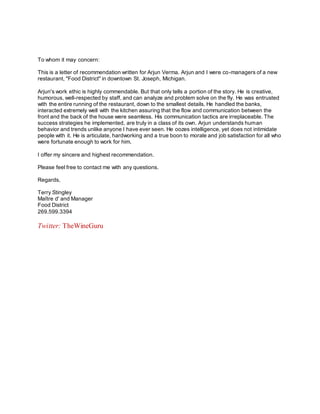 To whom it may concern:
This is a letter of recommendation written for Arjun Verma. Arjun and I were co-managers of a new
restaurant, "Food District" in downtown St. Joseph, Michigan.
Arjun's work ethic is highly commendable. But that only tells a portion of the story. He is creative,
humorous, well-respected by staff, and can analyze and problem solve on the fly. He was entrusted
with the entire running of the restaurant, down to the smallest details. He handled the banks,
interacted extremely well with the kitchen assuring that the flow and communication between the
front and the back of the house were seamless. His communication tactics are irreplaceable. The
success strategies he implemented, are truly in a class of its own. Arjun understands human
behavior and trends unlike anyone I have ever seen. He oozes intelligence, yet does not intimidate
people with it. He is articulate, hardworking and a true boon to morale and job satisfaction for all who
were fortunate enough to work for him.
I offer my sincere and highest recommendation.
Please feel free to contact me with any questions.
Regards,
Terry Stingley
Maître d' and Manager
Food District
269.599.3394
Twitter: TheWineGuru
 