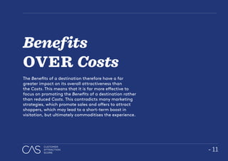 - 11
CUSTOMER
ATTRACTION
SCORE
Benefits
OVER Costs
The Benefits of a destination therefore have a far
greater impact on its overall attractiveness than
the Costs. This means that it is far more effective to
focus on promoting the Benefits of a destination rather
than reduced Costs. This contradicts many marketing
strategies, which promote sales and offers to attract
shoppers, which may lead to a short-term boost in
visitation, but ultimately commoditises the experience.
 