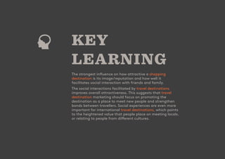 - 16
CUSTOMER
ATTRACTION
SCORE
KEY
LEARNING
The strongest influence on how attractive a shopping
destination is its image/reputation and how well it
facilitates social interaction with friends and family.
The social interactions facilitated by travel destinations
improves overall attractiveness. This suggests that travel
destination marketing should focus on promoting the
destination as a place to meet new people and strengthen
bonds between travellers. Social experiences are even more
important for international travel destinations, which points
to the heightened value that people place on meeting locals.
or relating to people from different cultures.
 