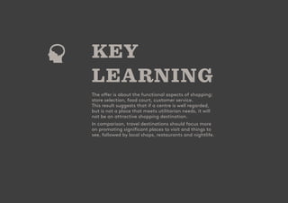 - 19
CUSTOMER
ATTRACTION
SCORE
- 19
CUSTOMER
ATTRACTION
SCORE
KEY
LEARNING
The offer is about the functional aspects of shopping:
store selection, food court, customer service.
This result suggests that if a centre is well regarded,
but is not a place that meets utilitarian needs, it will
not be an attractive shopping destination.
In comparison, travel destinations should focus more
on promoting significant places to visit and things to
see, followed by local shops, restaurants and nightlife.
 