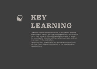 - 28
CUSTOMER
ATTRACTION
SCORE
KEY
LEARNING
Operators should invest in measures to ensure and promote
safety. Even if visitors don’t personally experience any physical
harm, their sense of vulnerability or being unable to gauge
the security of a situation will have a lasting impact on their
impression of the destination.
Despite the fact that travel often requires substantial time,
the Time Costs fades in comparison to the experience for
repeat visitors.
 