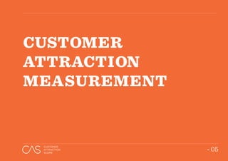 - 05
CUSTOMER
ATTRACTION
SCORE
TEXT GOES
HERE
“THE CAS IS A DESTINATION-SPECIFIC RESEARCH
TOOL, WHICH MEASURES CUSTOMER PERCEPTIONS
AND EXPERIENCES TO COMPARE THE OVERALL
ABILITY OF YOUR SHOPPING CENTRES IN ATTRACTING
CUSTOMERS RELATIVE TO THE COMPETING MARKET.”
- 05
CUSTOMER
ATTRACTION
SCORE
CUSTOMER
ATTRACTION
MEASUREMENT
 
