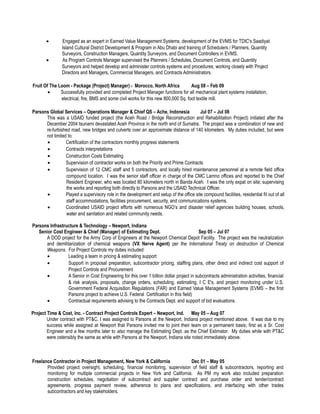 • Engaged as an expert in Earned Value Management Systems, development of the EVMS for TDIC's Saadiyat
Island Cultural District Development & Program in Abu Dhabi and training of Schedulers / Planners, Quantity
Surveyors, Construction Managers, Quantity Surveyors, and Document Controllers in EVMS.
• As Program Controls Manager supervised the Planners / Schedules, Document Controls, and Quantity
Surveyors and helped develop and administer controls systems and procedures; working closely with Project
Directors and Managers, Commercial Managers, and Contracts Administrators.
Fruit Of The Loom - Package (Project) Manager) - Morocco, North Africa Aug 08 – Feb 09
• Successfully provided and completed Project Manager functions for all mechanical plant systems installation,
electrical, fire, BMS and some civil works for this new 800,000 Sq. foot textile mill.
Parsons Global Services – Operations Manager & Chief QS – Ache, Indonesia Jul 07 – Jul 08
This was a USAID funded project (the Aceh Road / Bridge Reconstruction and Rehabilitation Project) initiated after the
December 2004 tsunami devastated Aceh Province in the north end of Sumatra. The project was a combination of new and
re-furbished road, new bridges and culverts over an approximate distance of 140 kilometers. My duties included, but were
not limited to:
• Certification of the contractors monthly progress statements
• Contracts interpretations
• Construction Costs Estimating
• Supervision of contractor works on both the Priority and Prime Contracts
• Supervision of 12 CMC staff and 5 contractors, and locally hired maintenance personnel at a remote field office
compound location. I was the senior staff officer in charge of the CMC Lamno offices and reported to the Chief
Resident Engineer, who was located 80 kilometers north in Banda Aceh. I was the only expat on site; supervising
the works and reporting both directly to Parsons and the USAID Technical Officer.
• Played a supervisory role in the development and setup of the office site compound facilities, residential fit out of all
staff accommodations, facilities procurement, security, and communications systems.
• Coordinated USAID project efforts with numerous NGO’s and disaster relief agencies building houses, schools,
water and sanitation and related community needs.
Parsons Infrastructure & Technology – Newport, Indiana
Senior Cost Engineer & Chief (Manager) of Estimating Dept. Sep 05 – Jul 07
A DOD project for the Army Corp of Engineers at the Newport Chemical Depot Facility. The project was the neutralization
and demilitarization of chemical weapons (VX Nerve Agent) per the International Treaty on destruction of Chemical
Weapons. For Project Controls my duties included:
• Leading a team in pricing & estimating support
• Support in proposal preparation, subcontractor pricing, staffing plans, other direct and indirect cost support of
Project Controls and Procurement
• A Senior in Cost Engineering for this over 1 billion dollar project in subcontracts administration activities, financial
& risk analysis, proposals, change orders, scheduling, estimating, I C E's, and project monitoring under U.S.
Government Federal Acquisition Regulations (FAR) and Earned Value Management Systems (EVMS – the first
Parsons project to achieve U.S. Federal Certification in this field)
• Contractual requirements advising to the Contracts Dept. and support of bid evaluations.
Project Time & Cost, Inc. - Contract Project Controls Expert – Newport, Ind. May 05 – Aug 07
Under contract with PT&C, I was assigned to Parsons at the Newport, Indiana project mentioned above. It was due to my
success while assigned at Newport that Parsons invited me to joint their team on a permanent basis; first as a Sr. Cost
Engineer and a few months later to also manage the Estimating Dept. as the Chief Estimator. My duties while with PT&C
were ostensibly the same as while with Parsons at the Newport, Indiana site noted immediately above.
Freelance Contractor in Project Management, New York & California Dec 01 – May 05
Provided project oversight, scheduling, financial monitoring, supervision of field staff & subcontractors, reporting and
monitoring for multiple commercial projects in New York and California. As PM my work also included preparation
construction schedules, negotiation of subcontract and supplier contract and purchase order and tender/contract
agreements, progress payment review, adherence to plans and specifications, and interfacing with other trades
subcontractors and key stakeholders.
 