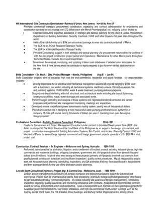 Hill International- Site Contracts Administrator–Rahway & Union, New Jersey Nov 00 to Nov 01
Provided commercial oversight, procurement coordination, expediting and contract administration for engineering and
construction services on two projects over $72 Million each with Merck Pharmaceutical, Inc. including but not limited to:
• Extended consulting expertise assistance in strategic and tactical planning for the client’s Global Procurement
Department on Building Automation, Security, Electrical, HVAC and other Systems for plant sites throughout the
world.
• Held a Grant of Authority up to $1M per subcontract package to enter into contracts on behalf of Merck.
• The SCA for an Animal Research Extension Facility.
• The SCA for a Sample Repository Storage Facility.
• Provided Consultancy support in both strategic and tactical planning of a procurement nature within the confines of
both the site project construction project period and Operations / Maintenance for other Merck plants throughout
the United States, Canada, Brazil and Great Britain.
• Streamlined the analysis, monitoring, and updating of labor costs databases of detailed union labor rates for
the New York & New Jersey areas the contractor is legally required to pay for every skilled trade worker on
the site.
Belle Corporation – Sr. Mech. / Elec. Project Manager – Manila, Philippines Aug 97 – Jan 00
Belle Corporation projects were of industrial, high and low end commercial, residential and sports facilities. My responsibilities
included:
• Directly responsible for all electrical and mechanical management aspects of projects ranging to $35M each
with a dual role in civil works; including all mechanical systems, electrical systems, lifts and escalators, fire
and plumbing systems, HVAC & BAS, water & waste treatment, pumping stations & lagoons.
• Support and direct interfacing with civil, structural, and architectural works including site layout & planning,
underground utilities, roads, water drainage and associated works.
• Perform budget estimating and analysis of those systems and negotiated tendered contractor and vendor
proposals and performed site management monitoring, meetings and inspections.
• Developed a more cost efficient power transmission routing system, saving tens of thousands of dollars.
• Played an essential role in designing a more resourceful water pumping and transmission system for a
company 18-hole golf course, saving thousands of dollars per year in operating costs over the original
design proposal.
Professional Consultant - Building Systems Consultant, Philippines 1995-1997
Freelance Construction and Project Management Consultant under contract to the Asian Development Bank (ADB - the
Asian counterpart to The World Bank) and the Land Bank of the Philippines as an expert in the design, procurement, and
project / construction management of Building Automation Systems, Fire Control, and Access / Security Control, HVAC and
Mechanical Plants for several large high-rise commercial and foreign government projects upwards of U.S. $100 M in total
project cost.
Construction Contract Services – Sr. Engineer – Melbourne and Sydney, Australia 1990 1995
Performed claims analysis for arbitration, litigation, and/or settlement of troubled projects including industrial plants, high-rise
commercial and residential buildings, shopping complexes, government and civil projects that ran from several thousand
dollars to multi-millions. Much of what went wrong on these projects (primarily civil projects) involved cost overruns from
poorly planned construction schedules and insufficient inspection / quality control procedures. My job responsibility was to
seek out the questionable planning, scheduling, inspections, and QA anomalies that may have contributed to the problems
and then to prepare briefs for the use of the arbitrators and/or attorneys.
Lincoln Scott Consulting Engineers–Project Mgr. & Comms Eng. - Melbourne, Aust. 1988 1990
Design, project management & scheduling of complex computer and telecommunications system for industrial and
commercial projects such as pharmaceutical plants, food processing, grain/bulk storage and batch processing, other heavy
to light industrial and heavy commercial projects. My duties including site supervision (project management), scheduling,
inspection, reporting, quality assurance, and monitoring compliance with contracts. Analyzed and recommended contract
award for vendor procurement orders and contractors. I was a management team member on many prestigious projects for
Australian government institutions, two foreign embassies, and high-rise commercial multifunction buildings such as the
Sydney Centre Point Tower, the Pitt & Market Street buildings, and Darling Harbor Shopping Centre, among others.
 
