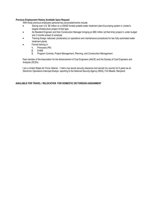 Previous Employment History Available Upon Request
With those previous employers personal key accomplishments include:
• Saving over U.S. $5 million on a USAID funded potable water treatment plant & pumping system in Jordan's
largest infrastructure project of that type.
• As Resident Engineer and then Construction Manager bringing an $80 million (at that time) project in under budget
and 3 months ahead of schedule.
• Training foreign nationals (Jordanians) on operations and maintenance procedures for two fully automated water
treatment plants.
• Formal training in:
1. Primavera (P6)
2. EVMS
3. Program Controls, Project Management, Planning, and Construction Management
Past member of the Association for the Advancement of Cost Engineers (AACE) and the Society of Cost Engineers and
Analysts (SCEA).
I am a United States Air Force Veteran I held a top secret security clearance and served my country for 6 years as an
Electronic Operations Intercept Analyst, reporting to the National Security Agency (NSA), Fort Meade, Maryland.
AVAILABLE FOR TRAVEL / RELOCATION FOR DOMESTIC OR FOREIGN ASSIGNMENT
 