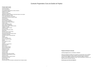 Conteúdo Programático Curso de Gestão de Projetos
Introdução à gestão de projetos
A profissão "gestão de projetos"
O dia a dia dos projetos
Técnicas de gerenciamento
Como transformar simples projetos em projetos competitivos
Vantagem de ser competitivo
Geradores de projetos
Trabalhando as necessidades
Selecionando, analisando, planejando e transformando ideias em novos projetos
Seleção de alternativas para o projeto
O que é método paramétrico e como funciona
Detalhamento dos processos de iniciação do projeto
Termo de abertura
Declaração do trabalho
Fatores ambientais da empresa
Ativos de processos organizacionais
Utilizando o que foi "planejado inicialmente"
Duração do projeto
controle e manutenção do projeto
Síntese, objetivo e estratégia inicial
Delegando tarefas à equipe de gestão de projetos
Os papéis em um projeto
Trabalhando o projeto e a empresa
Possíveis problemas
Desvendando e solucionando conflitos
Project chartner
Elaboração e função do project chartner
Outros documentos do projeto
Reconhecendo talentos para formação da equipe
Transmissão de informações
Distribuição de tarefas e processos gerenciais
Integração
Escopos do projeto
O que é e como utilizar a EAP
Recursos e orçamento do projeto
Qualidade
Recursos humanos no projeto
Comunicação
Aquisições
Caminho crítico rede PERT/CPM
Baseline/linha de base
Fatores humanos
Matrizes de responsabilidades
Cálculos das datas do projeto
Histogramas de recursos
Nivelamentos de recursos
Execuções do projeto
Controles do projeto
Diagramas da gantt
Dimensões do projeto a serem controladas
Distribuições de responsabilidades de controle
Gerentes de controle
Mecanismos de controle - balanced scorecard
Encerramentos de contratos
Arquivos do projeto
Não relaxe na etapa final
Dicas para captar inúmeras informações e considerações finais em relação ao projetos.
Programa de Educação Continuada
Certificado Registrado Sob o N. 2612924 em 13/05/2016
Atenção: Este certificado tem validade em fins curriculares e em provas de títulos, como um certificado
de atualização/ aperfeiçoamento/ extensão, respeitando a carga horária descrita, não podendo ser
usado para outros fins. Não é um certificado técnico profissionalizante, não é um certificado de
graduação, e não dá direitos ao participante, em utilizar o mesmo de forma ilícita ou a revelia de Lei, de
orgãos profissionais a autoridades competentes.
Portal Educação Ltda. CNPJ 04.670.765/0001-90
2 -
 