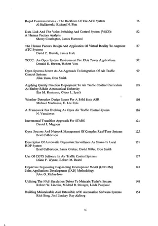 Rapid Communications -
The Backbone Of The ATC System 76
Al Kulikowski, Richard N. Pitts
Data Link And The Voice Switching And Control System (VSCS): 82
A Human Factors Analysis
Sherry Courington, James Harwood
The Human Factors Design And Application Of Virtual Reality To Augment 87
ATC Systems
David C. Dunkle, James Hale
TCCC: An Open System Environment For FAA Tower Applications 92
Donald E. Brewer, Robert Voss
Open Systems Server As An Approach To Integration Of Air Traffic 99
Control Systems
John Zuna, Don Smith
Applying Quality Function Deployment To Air Traffic Control Curriculum 105
At Embry-Riddle Aeronautical University
Esa M. Rantanen, Glenn L. Spach
Weather Detection Design Issues For A Solid State ASR 110
Michael Martineau, E, Lee Cole
A Framework For Evolving An Open Air Traffic Control System 116
N. Vasudevan
Incremental Transition Approach For STARS 121
Daniel J. Magoon
Open Systems And Network Management Of Complex Real-Time Systems 125
Brad Culbertson
Description Of Automatic Dependant Surveillance As Shown In Loral 131
RDP System
Brad Culbertson, Laura Gruber, David Miller, Don Smith
Use Of COTS Software In Air Traffic Control Systems 137
Diane F. Wynne, Robert M. Beard
Departure Sequencing Engineering Development Model (DSEDM) 143
Joint Applications Development (JAD) Methodology
John G. Richardson
Utilizing The NAS Simulation Driver To Maintain Today's System 148
Robert W. Lincoln, Mildred B. Strenger, Linda Pasquale
Building Maintainable And Extensible ATC Automation Software Systems 154
Rich Berg, Joel Lindsey, Ray Ahlberg
VI
 