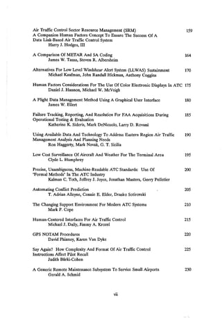 Air Traffic Control Sector Resource Management (SRM) 159
A Companion Human Factors Concept To Ensure The Success Of A
Data Link-Based Air Traffic Control System
Harry J. Hodges, III
A Comparison Of METAR And SA Coding 164
James W. Tauss, Steven R. Albersheim
Alternatives For Low Level Windshear Alert System (LLWAS) Sustainment 170
Michael Kaufman, John Randall Hickman, Anthony Coggins
Human Factors Considerations For The Use Of Color Electronic Displays In ATC 175
Daniel J. Hannon, Michael W. McVeigh
A Flight Data Management Method Using A Graphical User Interface 180
James W. Ellert
Failure Tracking, Reporting, And Resolution For FAA Acquisitions During 185
Operational Testing & Evaluation
Katherine K. Sideris, Mark DeNicuolo, Larry D. Rovani
Using Available Data And Technology To Address Eastern Region Air Traffic 190
Management Analysis And Planning Needs
Ron Haggerty, Mark Novak, G, T. Sicilia
Low Cost Surveillance Of Aircraft And Weather For The Terminal Area 195
Clyde L. Humphrey
Precise, Unambiguous, Machine-Readable ATC Standards: Use Of 200
"Formal Methods" In The ATC Industry
Kalman C. Toth, Jeffrey J. Joyce, Jonathan Masters, Gerry Pelletier
Automating Conflict Prediction 205
T. Adrian Alleyne, Connie E. Elder, Drasko Sotirovski
The Changing Support Environment For Modern ATC Systems 210
Mark P. Cope
Human-Centered Interfaces For Air Traffic Control 215
Michael J. Daily, Jimmy A. Krozel
GPS NOTAM Procedures 220
David Phinney, Karen Van Dyke
Say Again? How Complexity And Format Of Air Traffic Control 225
Instructions Affect Pilot Recall
Judith Bfirki-Cohen
A Generic Remote Maintenance Subsystem To Service Small Airports 230
Gerald A. Schmid
vii
 