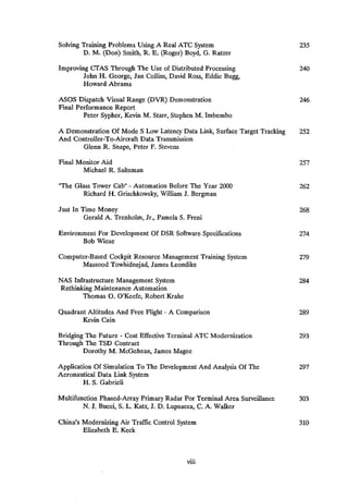 Solving Training Problems Using A Real ATC System 235
D. M. (Don) Smith, R. E. (Roger) Boyd, G. Ratzer
Improving CTAS Through The Use of Distributed Processing 240
John H. George, Jan Collins, David Ross, Eddie Bugg,
Howard Abrams
ASOS Dispatch Visual Range (DVR) Demonstration 246
Final Performance Report
Peter Sypher, Kevin M. Starr, Stephen M. Imbembo
A Demonstration Of Mode S Low Latency Data Link, Surface Target Tracking 252
And Controller-To-Aircraft Data Transmission
Glenn R. Snape, Peter F. Stevens
Final Monitor Aid 257
Michael R. Saltsman
"The Glass Tower Cab" -
Automation Before The Year 2000 262
Richard H. Grischkowsky, William J. Bergman
Just In Time Money 268
Gerald A. Trenholm, Jr., Pamela S. Freni
Environment For Development Of DSR Software Specifications 274
Bob Wiese
Computer-Based Cockpit Resource Management Training System 279
Massood Towhidnejad, James Leondike
NAS Infrastructure Management System 284
Rethinking Maintenance Automation
Thomas O. O'Keefe, Robert Krahe
Quadrant Altitudes And Free Flight -
A Comparison 289
Kevin Cain
Bridging The Future -
Cost Effective Terminal ATC Modernization 293
Through The TSD Contract
Dorothy M. McGehean, James Magee
Application Of Simulation To The Development And Analysis Of The 297
Aeronautical Data Link System
H. S. Gabrieli
Multifunction Phased-Array Primary Radar For Terminal Area Surveillance 303
N. J. Bucci, S. L. Katz, J. D. Lupnacca, C. A. Walker
China's Modernizing Air Traffic Control System 310
Elizabeth E. Keck
vui
 