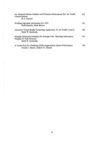 An Advanced System Analysis And Evaluation Environment For Air Traffic 315
Control Systems
H. S. Gabrieli
Tracking Algorithm Alternatives For ATC 321
Keith Kastella, Mark Biscuso
Immersive Virtual Reality Technology Applications To Air Traffic Control 326
Mark W. Smolensky
Strategic Information Displays For Strategic Jobs: Matching Information 331
Displays To Task Structure
Mark W. Smolensky
A Useful Tool For Predicting GNSS Augmentation System Performance 336
Dennis L. Shaver, Andrew G. Johnson
ix
 