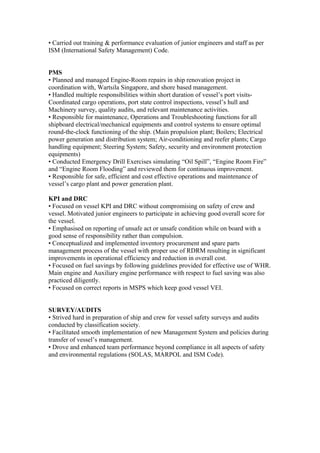 • Carried out training & performance evaluation of junior engineers and staff as per
ISM (International Safety Management) Code.
PMS
• Planned and managed Engine-Room repairs in ship renovation project in
coordination with, Wartsila Singapore, and shore based management.
• Handled multiple responsibilities within short duration of vessel’s port visits-
Coordinated cargo operations, port state control inspections, vessel’s hull and
Machinery survey, quality audits, and relevant maintenance activities.
• Responsible for maintenance, Operations and Troubleshooting functions for all
shipboard electrical/mechanical equipments and control systems to ensure optimal
round-the-clock functioning of the ship. (Main propulsion plant; Boilers; Electrical
power generation and distribution system; Air-conditioning and reefer plants; Cargo
handling equipment; Steering System; Safety, security and environment protection
equipments)
• Conducted Emergency Drill Exercises simulating “Oil Spill”, “Engine Room Fire”
and “Engine Room Flooding” and reviewed them for continuous improvement.
• Responsible for safe, efficient and cost effective operations and maintenance of
vessel’s cargo plant and power generation plant.
KPI and DRC
• Focused on vessel KPI and DRC without compromising on safety of crew and
vessel. Motivated junior engineers to participate in achieving good overall score for
the vessel.
• Emphasised on reporting of unsafe act or unsafe condition while on board with a
good sense of responsibility rather than compulsion.
• Conceptualized and implemented inventory procurement and spare parts
management process of the vessel with proper use of RDRM resulting in significant
improvements in operational efficiency and reduction in overall cost.
• Focused on fuel savings by following guidelines provided for effective use of WHR.
Main engine and Auxiliary engine performance with respect to fuel saving was also
practiced diligently.
• Focused on correct reports in MSPS which keep good vessel VEI.
SURVEY/AUDITS
• Strived hard in preparation of ship and crew for vessel safety surveys and audits
conducted by classification society.
• Facilitated smooth implementation of new Management System and policies during
transfer of vessel’s management.
• Drove and enhanced team performance beyond compliance in all aspects of safety
and environmental regulations (SOLAS, MARPOL and ISM Code).
 
