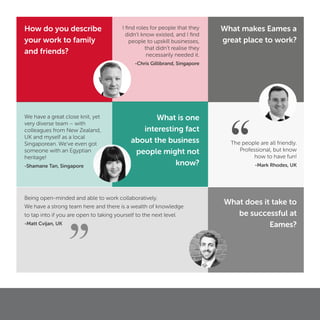 We have a great close knit, yet
very diverse team – with
colleagues from New Zealand,
UK and myself as a local
Singaporean. We’ve even got
someone with an Egyptian
heritage!
-Shamane Tan, Singapore
Being open-minded and able to work collaboratively.
We have a strong team here and there is a wealth of knowledge
to tap into if you are open to taking yourself to the next level.
-Matt Cvijan, UK
The people are all friendly.
Professional, but know
how to have fun!
-Mark Rhodes, UK
What makes Eames a
great place to work?
What does it take to
be successful at
Eames?
What is one
interesting fact
about the business
people might not
know?
How do you describe
your work to family
and friends?
I ﬁnd roles for people that they
didn’t know existed, and I ﬁnd
people to upskill businesses,
that didn’t realise they
necessarily needed it.
-Chris Gillibrand, Singapore
”
“
 