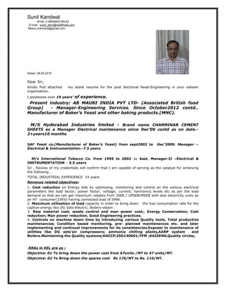 Sunil Kandwal
M No: 0 8805893748;83
E-mail: sunil_abm@rediffmail.com
Meenu.kandwal@gmail.com
Dated: 28.08.2015
Dear Sir,
Kindly find attached my latest resume for the post Sectional Head-Engineering in your esteem
organisation.
I possesses over 19 years’ of experience.
Present industry: AB MAURI INDIA PVT LTD- (Associated British food
Group) - Manager-Engineering Services. Since October2012 contd..
Manufacturer of Baker’s Yeast and other baking products.(MNC).
M/S Hyderabad Industries limited - Brand name CHARMINAR CEMENT
SHEETS as a Manager Electrical maintenance since Dec’09 contd as on date.-
2+years10 months
SAF Yeast co.(Manufacturer of Baker’s Yeast) from sept2002 to Dec’2009. Manager –
Electrical & Instrumentation.-7.5 years
M/s International Tobacco Co. from 1995 to 2002 as Asst. Manager-II –Electrical &
INSTRUMENTATION – 5.5 years
Sir , Review of my credentials will confirm that I am capable of serving as the catalyst for achieving
the following .
TOTAL INDUSTRIAL EXPERIENCE 19 years
Revenue related objectives:
1. Cost reduction on Energy bills by optimising, monitoring and control on the various electrical
parameters like load factor; power factor; voltage; current; harmonics levels etc as per the load
demand so that we can get maximum rebates from JSEB / UPSEB/MSEB with less electricity units as
an HT consumer(33KV) having connected load of 5MW.
2. Maximum utilisation of load capacity in order to bring down the fuel consumption rate for the
captive energy like DG Sets-Electric; Boilers-steam .
3. Raw material cost; waste control and man power cost;. Energy Conservation; Cost
reduction; Man power reduction. Good Engineering practices.
4. Controls on machine down time by introducing various Quality tools, Total productive
maintenances; Condition based monitoring, pre- planned maintenances etc. and later
implementing and continual improvements for its consistencies.Exposer to maintenance of
utilities like DG sets’air compressors; ammonia chilling plants,AARP system and
Boilers.Maintaining the Quality systems;HACCP;ISO140001;TPM ;KAIZENS;Quality circles,
KRAs in HIL are as :
Objective: 01 To bring down the power cost from 67units /MT to 47 units/MT.
Objective: 02 To Bring down the spares cost Rs 176/MT to Rs. 110/MT.
 
