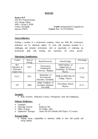 RESUME
Ramya M P
D/O M C Prakash Kumar,
#93, Nisarga Nilaya,
MIG-1, Group-3, KHB
Colony, Hooatgalli, E-mail: ramyaprakash111@gmail.com
Mysore-570018. Contact No: +91-9741609858
_____________________________________________________________________
Career Objective:
Seeking a position in a professional company, where my skills like creativeness,
dedication can be effectively utilized .To work with maximum potential in a
challenging and dynamic environment, with an opportunity of enhancing my
professional skills with learning and experience for career growth.
Educational Qualifications:
Strengths:
 Bold, Assertive, Dedicated, Creative, Participation spirit and Challenging.
Software Proficiency:
● Languages :C
● Operating Systems :Windows7,XP
● Office Package :M S Office 2007
● Application Packages :AutoCAD-2013,Matlab-2007,Pspice 9.2 version
Personal Skills:
 Helping nature, adaptability to situations, ability to deal with people and
strong minded.
Percentage
School/collegeBoard/University
Year of
Passing
Course
67.49
GSSS Institute of
Engineering &
Technology for Women,
Mysore.
Visvesvaraya
Technological
University, Belgaum.
2015
B.E.
(Electrical &
Electronics
Engineering)
77.66
MMK & SDM Girls PU
College, Mysore.
Department of
Pre-University
Education, Karnataka.
2011P.U.C.
81.71
Notre Dame School,
Mysore.
Indian Certificate of
Secondary Education,
New Delhi.
200910th
 