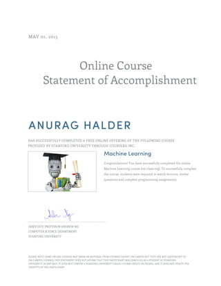 Online Course
Statement of Accomplishment
MAY 01, 2015
ANURAG HALDER
HAS SUCCESSFULLY COMPLETED A FREE ONLINE OFFERING OF THE FOLLOWING COURSE
PROVIDED BY STANFORD UNIVERSITY THROUGH COURSERA INC.
Machine Learning
Congratulations! You have successfully completed the online
Machine Learning course (ml-class.org). To successfully complete
the course, students were required to watch lectures, review
questions and complete programming assignments.
ASSOCIATE PROFESSOR ANDREW NG
COMPUTER SCIENCE DEPARTMENT
STANFORD UNIVERSITY
PLEASE NOTE: SOME ONLINE COURSES MAY DRAW ON MATERIAL FROM COURSES TAUGHT ON CAMPUS BUT THEY ARE NOT EQUIVALENT TO
ON-CAMPUS COURSES. THIS STATEMENT DOES NOT AFFIRM THAT THIS PARTICIPANT WAS ENROLLED AS A STUDENT AT STANFORD
UNIVERSITY IN ANY WAY. IT DOES NOT CONFER A STANFORD UNIVERSITY GRADE, COURSE CREDIT OR DEGREE, AND IT DOES NOT VERIFY THE
IDENTITY OF THE PARTICIPANT.
 