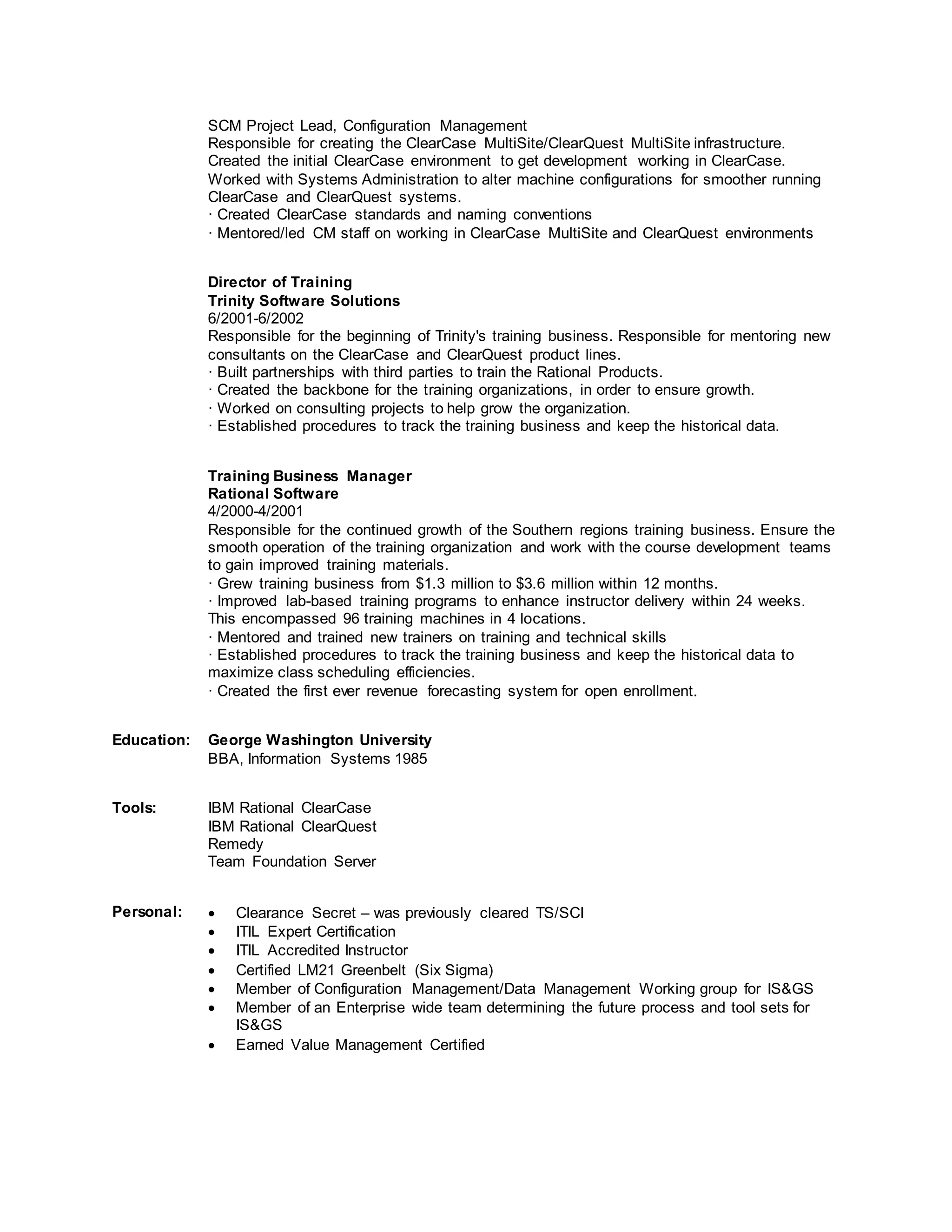 SCM Project Lead, Configuration Management
Responsible for creating the ClearCase MultiSite/ClearQuest MultiSite infrastructure.
Created the initial ClearCase environment to get development working in ClearCase.
Worked with Systems Administration to alter machine configurations for smoother running
ClearCase and ClearQuest systems.
· Created ClearCase standards and naming conventions
· Mentored/led CM staff on working in ClearCase MultiSite and ClearQuest environments
Director of Training
Trinity Software Solutions
6/2001-6/2002
Responsible for the beginning of Trinity's training business. Responsible for mentoring new
consultants on the ClearCase and ClearQuest product lines.
· Built partnerships with third parties to train the Rational Products.
· Created the backbone for the training organizations, in order to ensure growth.
· Worked on consulting projects to help grow the organization.
· Established procedures to track the training business and keep the historical data.
Training Business Manager
Rational Software
4/2000-4/2001
Responsible for the continued growth of the Southern regions training business. Ensure the
smooth operation of the training organization and work with the course development teams
to gain improved training materials.
· Grew training business from $1.3 million to $3.6 million within 12 months.
· Improved lab-based training programs to enhance instructor delivery within 24 weeks.
This encompassed 96 training machines in 4 locations.
· Mentored and trained new trainers on training and technical skills
· Established procedures to track the training business and keep the historical data to
maximize class scheduling efficiencies.
· Created the first ever revenue forecasting system for open enrollment.
Education: George Washington University
BBA, Information Systems 1985
Tools: IBM Rational ClearCase
IBM Rational ClearQuest
Remedy
Team Foundation Server
Personal:  Clearance Secret – was previously cleared TS/SCI
 ITIL Expert Certification
 ITIL Accredited Instructor
 Certified LM21 Greenbelt (Six Sigma)
 Member of Configuration Management/Data Management Working group for IS&GS
 Member of an Enterprise wide team determining the future process and tool sets for
IS&GS
 Earned Value Management Certified
 