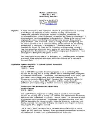 Michele Lori Rubinstein
1 Arch Place #323
Gaithersburg, MD 20878
Home Phone: 301-924-2792
Cell Phone: 301-529-0027
E-Mail: msmlr@aol.com
Objective: A proven and innovative ITSM professional with over 20 years of experience in all phases
of the lifecycle with a specialty in Service Transition including: software/system
development configuration management, hardware configuration management (CM),
documentation/program artifact configuration management and Release and Deployment. I
bring outstanding mentoring capabilities to all organizations. Effective in the training of new
employees for success in conducting training and providing services. Strong ability to
create and foster a team environment. Strong in working proposals for engineering and
ITIL lines of business as well as conducting training, process definition and the gathering
and evaluation of metrics data for re-engineering. I have certifications as an LM 21
Greenbelt (Six Sigma), ITIL Expert and ITIL Foundations and Intermediate Instructor. I
have been a team lead at Lockheed Martin working with teams of up to 18 people. Before
getting into Service Transition I worked with RTM, to manage project Requirements. I have
a background in development and systems analysis.
I am strong in working proposals for CM, engineering, ITIL, Risk Management and system
engineering. I have supported red program get to green efforts as well as start-ups for
Lockheed Martin.
Experience: Systems Engineer – IT Systems Engineer Senior Staff
Lockheed Martin
10/2012 – Present
I am an ITSM SME, responsible for working proposals as well as architecting ITSM
solutions and providing input on existing solutions. I assist in creating metrics for programs
to be reported to management. On proposals I have been responsible for not only ITIL but
also staffing, the compliance matrix, bidding the development environment, Risk
Management, supporting INAR and Quality Assurance. I am responsible for helping red
programs return to green. I teach ITIL Foundations and intermediate classes for
certification. Worked on standing up the ITSM framework for the NATO ANWI program.
Configuration Data Management (CDM) Architect
Lockheed Martin
6/2010 – 9/2012
I am a CDM Architect, responsible for working proposals as well as architecting CM
solutions and providing input on existing CDM solutions. I am responsible for documenting
existing solutions in CDM Plans for programs. I assist in creating CDM metrics for programs
to be reported to GTO management. On proposals I have been responsible for not only
CDM but also staffing, the compliance matrix, bidding the development environment and
Quality Assurance. I am responsible for helping red programs return to green or start up
new programs. These programs included:
· HR Access – Created the CM Process for the release and control of products such as
Oracle, and SAP, restructured the Control Board processes to be more efficient and worked
with development to create a more structured development environment.
 