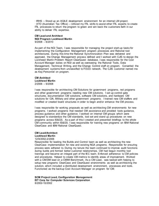 · IRHS – Stood up an AGILE development environment for an internal LM project.
· ATO (Australian Tax Office) – Utilized my ITIL skills to assist other ITIL experts to create
ITIL processes to return the program to green and win back the customers faith in our
ability to deliver ITIL expertise.
CM Lead and Architect
NGI Program Lockheed Martin
9/2008 – 6/2010
As part of the NGI Team, I was responsible for managing the project start-up tasks for
implementing the Configuration Management program processes and Rational tool
architectures. During this time the Rational Synchronization Plan was delivered and
approved, the Change Management process defined and I worked with CJIS to design the
Lockheed Martin Problem Report ClearQuest database. I was responsible for the Cost
Account Manager duties on NGI as well as overseeing the Rational Tools, Data
Management, Technical Writing, and the Change Control staff on program. Converted the
development systems from unclassified to FOUO network. The CJIS customer named me
as Key Personnel on program.
CM Architect
Lockheed Martin
2/2006 – 9/2008
I was responsible for architecting CM Solutions for government programs, red programs
and other government programs needing new CM solutions. I set up control gate
structures, documentation CM solutions, software CM solutions, and hardware CM
solutions for CIA, Military and other government programs. I trained new CM staffers and
modified or created board structures in order to begin and/or enhance the CM process.
I was responsible for working proposals as well as architecting CM environments for new
programs. I worked programs that needed CM assistance and provided tools guidance,
process guidance and other guidance. I worked on internal CM groups which were
designed to standardize the CM standards, tool set and stand up procedures on new
programs across IS&GS. As a part of this I created and presented briefings to the whole
CM community within IS&GS. I was responsible for training new programs on IBM Rational
ClearCase and IBM Rational ClearQuest.
CM Lead/Architect
Lockheed Martin
12/9/2002-2/2006
Responsible for leading the Builds and Control team as well as architecting the new
ClearCase implementation for new and existing NGA programs. Responsible for ensuring
process were adhered to. During my tenure the team continued to improve audit functions
during builds and formed better customer relationships. CM had begun monthly tool
trainings and became an integral part of the IEC team. Enforced adherence to CM policies
and procedures. Helped to create CM metrics to identify areas of improvement. Worked
with a CM/DM lead on a CMMI Benchmark. As a CM Lead, was tasked with helping to
setup new programs ClearCase and ClearQuest environments as well as architecting the
solution, which included a distributed development environment, processes and tools.
Functioned as the backup Cost Account Manager on program for CM.
SCM Project Lead, Configuration Management
EIT Corp for Computer Sciences Corporation
8/2002-10/2002
 