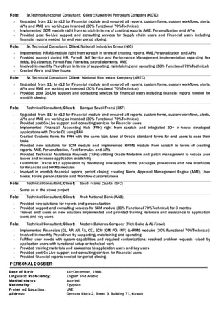 Role: Sr.Techno-Functional Consultant; Client:Kuwait Oil Petroleum Company (KOTC)
 Upgraded from 11i to r12 for Financial module and ensured all reports, custom forms, custom workflows, alerts,
APIs and AME are working as intended (30% Functional 70%Technical)
 Implemented SCM module right from scratch in terms of creating reports, AME, Personalization and APIs
 Provided post Go-Live support and consulting services for Supply chain users and Financial users including
financial reports needed for end year period closing
Role: Sr. Technical Consultant; Client:National Industries Group (NIG)
 Implemented HRMS module right from scratch in terms of creating reports, AME,Personalization and APIs
 Provided support during HR, Payroll, Self Service and Performance Management implementation regarding flex
fields, BG absence, Payroll Fast Formulas, payroll elements, AME
 Involved in monthly Payroll run in terms of supporting, maintaining and operating (30% Functional 70%Technical)
 Created Alerts and User hooks
Role: Sr. Technical Consultant; Client: National Real estate Company (NREC)
 Upgraded from 11i to r12 for Financial module and ensured all reports, custom forms, custom workflows, alerts,
APIs and AME are working as intended (30% Functional 70%Technical)
 Provided post Go-Live support and consulting services for financial users including financial reports needed for
monthly closing.
Role: Technical Consultant; Client: Banque Saudi Fransi (BSF)
 Upgraded from 11i to r12 for Financial module and ensured all reports, custom forms, custom workflows, alerts,
APIs and AME are working as intended (30% Functional 70%Technical)
 Provided post Go-Live support and consulting services for Financial users
 Implemented Financial Accounting Hub (FAH) right from scratch and integrated 30+ in-house developed
applications with Oracle GL using FAH
 Created Customs forms for FAH with the same look &feel of Oracle standard forms for end users to ease their
tasks
 Provided new solutions for SCM module and implemented HRMS module from scratch in terms of creating
reports, AME, Personalization, Fast Formulas and APIs
 Provided Technical Assistance Requests (TARs) utilizing Oracle Meta-link and patch management to reduce user
issues and increase application availability
 Customized Oracle R12 application by developing new reports, forms, packages, procedures and new interfaces
for Financial and HRMS modules
 Involved in monthly financial reports, period closing, creating Alerts, Approval Management Engine (AME), User
hooks, Forms personalization and Workflow customizations
Role: Technical Consultant; Client: Saudi Fransi Capital (SFC)
 Same as in the above project
Role: Technical Consultant; Client: Arab National Bank (ANB)
 Provided new solutions for reports and personalization
 Provided support and consulting services for SCM module (30% Functional 70%Technical) for 3 months
 Trained end users on new solutions implemented and provided training materials and assistance to application
users and key users
Role: Technical Consultant; Client: Modern Bakeries Company (Rich Bake & AL-Faisal)
 Implemented Financials (GL, AP, AR, FA, CE), SCM (OM, PO, INV) &HRMS modules (30% Functional 70%Technical)
 Involved in monthly Payroll run by supporting, maintaining and operating
 Fulfilled user needs with system capabilities and required customizations; resolved problem requests raised by
application users with functional setup or technical work
 Provided training materials and assistance to application users and key users
 Provided post Go-Live support and consulting services for Financial users
 Provided financial reports needed for period closing
PERSONAL DOSSIER
Date of Birth: 11thDecember, 1986
Linguistic Proficiency: English and Arabic
Marital status: Married
Nationality: Egyptian
Preferred Location: UAE
Address: Gernata Block 2, Street 3, Building 71, Kuwait
 