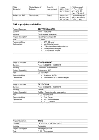 TGA
Pimentel
Alcatel Lucent/
Telecom
Brazil /
New project
1 year
05/01/2002
31/12/2002
FICO general
FI FM; PC/ML
A/P, A/R, TR
PA / PCA //4.6
Balance / SAP CC/training Brazil 3 months
01/08/2001
30/10/2001
FICO academy /
BR localization /
FI-SL // 4.6
SAP – projetos – detalhe:
Project/Customer SOFTTEK/GALVANI
Duration From: 13/08/2015 –
Industry Fertilizantes e Mineração.
Project Description Nova Implemnetação 6.0
Role CO senior
Responsibilities/
Deliverables:
• SAP CO geral ;
• ML- Material Ledger.
• COPA – Analise dos Resultados
• Planejamento / Budget
• LSMW / Excel upload
Project/Customer TGA/TRAINNING
Duration From: 24/04/2015 – 12/08/2015
Industry Consultoria e Treinamento
Project Description Treinamento SAP
Role CO consultant
Responsibilities/
Deliverables
• Academia de CO ;
• Treinamento ML – material ledger
Project/Customer GE / GEVISA
Duration From: 02/04/2015 – 22/04/2015
Industry Elétrico
Project Description RollOut / Reestruturação organizativa
Role FI CO PS consultant
Responsibilities/
Deliverables
• Cost Center;
• ML – material ledger,
• FI CO General.
Project/Customer SABÓ
Duration De: 01/02/2015 Até: 31/03/2015
Industry Autopeças
Project Description Integração LIS / PA
Role FI CO PS consultant
 