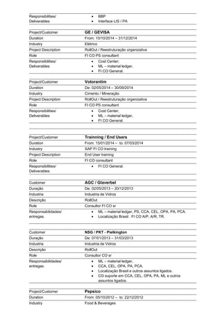 Responsibilities/
Deliverables
• BBP
• Interface LIS / PA
Project/Customer GE / GEVISA
Duration From: 10/10/2014 – 31/12/2014
Industry Elétrico
Project Description RollOut / Reestruturação organizativa
Role FI CO PS consultant
Responsibilities/
Deliverables
• Cost Center;
• ML – material ledger,
• FI CO General.
Project/Customer Votorantim
Duration De: 02/05/2014 – 30/09/2014
Industry Cimento / Mineração
Project Description RollOut / Reestruturação organizativa
Role FI CO PS consultant
Responsibilities/
Deliverables
• Cost Center;
• ML – material ledger,
• FI CO General.
Project/Customer Trainning / End Users
Duration From: 15/01/2014 – to: 07/03/2014
Industry SAP FI CO training
Project Description End User training
Role FI CO consultant
Responsibilities/
Deliverables
• FI CO General.
Customer AGC / Glaverbel
Duração De: 02/05/2013 – 20/12/2013
Industria Industria de Vidros
Descrição RollOut
Role Consultor FI CO sr
Responsabilidades/
entregas.
• ML – material ledger, PS, CCA, CEL, OPA, PA, PCA.
• Localização Brasil . FI CO A/P, A/R, TR.
Customer NSG / PKT - Pielkington
Duração De: 07/01/2013 – 31/03/2013
Industria Industria de Vidros
Descrição RollOut
Role Consultor CO sr
Responsabilidades/
entregas.
• ML – material ledger,
• CCA, CEL, OPA, PA, PCA.
• Localização Brasil e outros assuntos ligados.
• CO suporte em CCA, CEL, OPA, PA, ML e outros
assuntos ligados.
Project/Customer Pepsico
Duration From: 05/10/2012 – to: 22/12/2012
Industry Food & Beverages
 