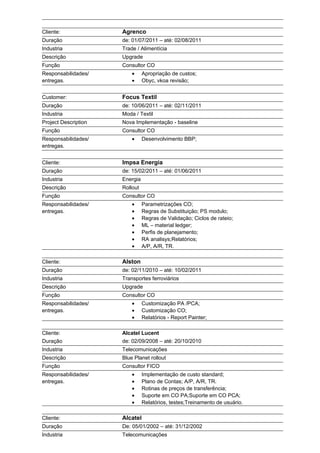 Cliente: Agrenco
Duração de: 01/07/2011 – até: 02/08/2011
Industria Trade / Alimentícia
Descrição Upgrade
Função Consultor CO
Responsabilidades/
entregas.
• Apropriação de custos;
• Obyc, vkoa revisão;
Customer: Focus Textil
Duração de: 10/06/2011 – até: 02/11/2011
Industria Moda / Textil
Project Description Nova Implementação - baseline
Função Consultor CO
Responsabilidades/
entregas.
• Desenvolvimento BBP;
Cliente: Impsa Energia
Duração de: 15/02/2011 – até: 01/06/2011
Industria Energia
Descrição Rollout
Função Consultor CO
Responsabilidades/
entregas.
• Parametrizações CO;
• Regras de Substituição; PS modulo;
• Regras de Validação; Ciclos de rateio;
• ML – material ledger;
• Perfis de planejamento;
• RA analisys;Relatórios;
• A/P, A/R, TR.
Cliente: Alston
Duração de: 02/11/2010 – até: 10/02/2011
Industria Transportes ferroviários
Descrição Upgrade
Função Consultor CO
Responsabilidades/
entregas.
• Customização PA /PCA;
• Customização CO;
• Relatórios - Report Painter;
Cliente: Alcatel Lucent
Duração de: 02/09/2008 – até: 20/10/2010
Industria Telecomunicações
Descrição Blue Planet rollout
Função Consultor FICO
Responsabilidades/
entregas.
• Implementação de custo standard;
• Plano de Contas; A/P, A/R, TR.
• Rotinas de preços de transferência;
• Suporte em CO PA;Suporte em CO PCA;
• Relatórios, testes;Treinamento de usuário.
Cliente: Alcatel
Duração De: 05/01/2002 – até: 31/12/2002
Industria Telecomunicações
 