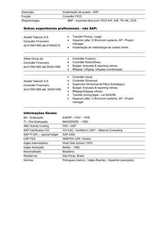 Descrição Implantação de projeto - SAP
Função Consultor FICO
Resp/entregas. BBP – business blue print; FICO A/P, A/R, TR, ML, CCA.
Outras experiências profissionais - não SAP:
Alcatel Telecom S.A
Consultor Financeiro
de:01/06/1999 até:01/09/2010
• Transfer Pricing - Legal.
• Hyperion pillar, C:M-cincom systems, AP - Project
manager
• Implantação de metodologia de custeio direto.
Siebe Group plc
Controller Financeiro
de:01/06/1995 até:30/05/1999
• Controller Foxboro;
• Controller RobertShaw;
• Budget, forecasts & reporting rotinas;
• BRgaap; USgaap, UKgaap coordenação.
Alcatel Telecom S.A
Controller Financeiro
de:01/06/1989 até: 30/05/1995
• Controller Geral;
• Controller Divisional;
• Supervisor Divisional de Plano Estratégico;
• Budget, forecasts & reporting rotinas;
• BRgaap/USgaap rotinas.
• Transfer pricing legal – Lei 9430/96.
• Hyperion pillar, C:M-cincom systems, AP - Project
manager
Informações Gerais:
BA - Graduação EAESP – FGV – 1978.
TI - Pós-Graduação MACKENZIE – 1983.
ABC Activity Costing FEA - USP
SAP Certification CO CO 4.6C –Certified in 2001 – Balance Consulting
SAP FI SPL – special ledger SAP 2002
USP FEA AMEFEA USP / Diretor.
Ingles Intermediário West Side School -1979.
Ingles Avançado Berlitz – 1995.
Nacionalidade Brasileira.
Residencia São Paulo, Brasil.
Idiomas Portugues (nativo).. Ingles (fluente).. Espanhol (avançado).
 