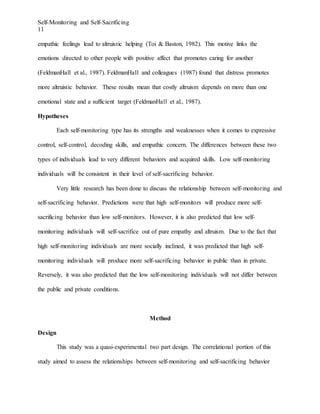 Self-Monitoring and Self-Sacrificing
11
empathic feelings lead to altruistic helping (Toi & Baston, 1982). This motive links the
emotions directed to other people with positive affect that promotes caring for another
(FeldmanHall et al., 1987). FeldmanHall and colleagues (1987) found that distress promotes
more altruistic behavior. These results mean that costly altruism depends on more than one
emotional state and a sufficient target (FeldmanHall et al., 1987).
Hypotheses
Each self-monitoring type has its strengths and weaknesses when it comes to expressive
control, self-control, decoding skills, and empathic concern. The differences between these two
types of individuals lead to very different behaviors and acquired skills. Low self-monitoring
individuals will be consistent in their level of self-sacrificing behavior.
Very little research has been done to discuss the relationship between self-monitoring and
self-sacrificing behavior. Predictions were that high self-monitors will produce more self-
sacrificing behavior than low self-monitors. However, it is also predicted that low self-
monitoring individuals will self-sacrifice out of pure empathy and altruism. Due to the fact that
high self-monitoring individuals are more socially inclined, it was predicted that high self-
monitoring individuals will produce more self-sacrificing behavior in public than in private.
Reversely, it was also predicted that the low self-monitoring individuals will not differ between
the public and private conditions.
Method
Design
This study was a quasi-experimental two part design. The correlational portion of this
study aimed to assess the relationships between self-monitoring and self-sacrificing behavior
 