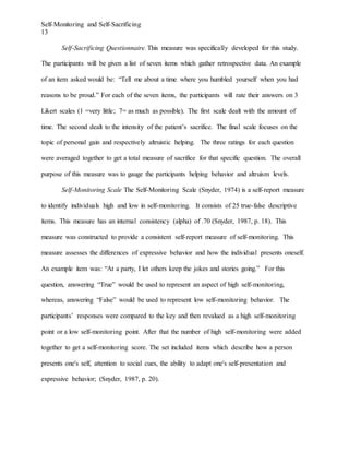 Self-Monitoring and Self-Sacrificing
13
Self-Sacrificing Questionnaire. This measure was specifically developed for this study.
The participants will be given a list of seven items which gather retrospective data. An example
of an item asked would be: “Tell me about a time where you humbled yourself when you had
reasons to be proud.” For each of the seven items, the participants will rate their answers on 3
Likert scales (1 =very little; 7= as much as possible). The first scale dealt with the amount of
time. The second dealt to the intensity of the patient’s sacrifice. The final scale focuses on the
topic of personal gain and respectively altruistic helping. The three ratings for each question
were averaged together to get a total measure of sacrifice for that specific question. The overall
purpose of this measure was to gauge the participants helping behavior and altruism levels.
Self-Monitoring Scale The Self-Monitoring Scale (Snyder, 1974) is a self-report measure
to identify individuals high and low in self-monitoring. It consists of 25 true-false descriptive
items. This measure has an internal consistency (alpha) of .70 (Snyder, 1987, p. 18). This
measure was constructed to provide a consistent self-report measure of self-monitoring. This
measure assesses the differences of expressive behavior and how the individual presents oneself.
An example item was: “At a party, I let others keep the jokes and stories going.” For this
question, answering “True” would be used to represent an aspect of high self-monitoring,
whereas, answering “False” would be used to represent low self-monitoring behavior. The
participants’ responses were compared to the key and then revalued as a high self-monitoring
point or a low self-monitoring point. After that the number of high self-monitoring were added
together to get a self-monitoring score. The set included items which describe how a person
presents one's self, attention to social cues, the ability to adapt one's self-presentation and
expressive behavior; (Snyder, 1987, p. 20).
 