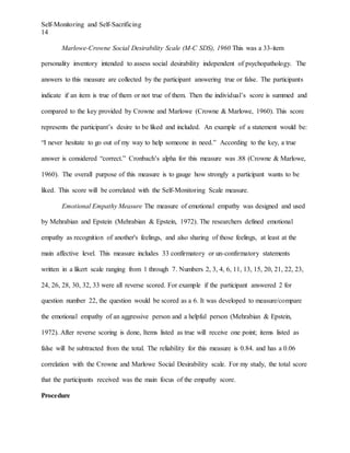 Self-Monitoring and Self-Sacrificing
14
Marlowe-Crowne Social Desirability Scale (M-C SDS), 1960 This was a 33-item
personality inventory intended to assess social desirability independent of psychopathology. The
answers to this measure are collected by the participant answering true or false. The participants
indicate if an item is true of them or not true of them. Then the individual’s score is summed and
compared to the key provided by Crowne and Marlowe (Crowne & Marlowe, 1960). This score
represents the participant’s desire to be liked and included. An example of a statement would be:
“I never hesitate to go out of my way to help someone in need.” According to the key, a true
answer is considered “correct.” Cronbach’s alpha for this measure was .88 (Crowne & Marlowe,
1960). The overall purpose of this measure is to gauge how strongly a participant wants to be
liked. This score will be correlated with the Self-Monitoring Scale measure.
Emotional Empathy Measure The measure of emotional empathy was designed and used
by Mehrabian and Epstein (Mehrabian & Epstein, 1972). The researchers defined emotional
empathy as recognition of another's feelings, and also sharing of those feelings, at least at the
main affective level. This measure includes 33 confirmatory or un-confirmatory statements
written in a likert scale ranging from 1 through 7. Numbers 2, 3, 4, 6, 11, 13, 15, 20, 21, 22, 23,
24, 26, 28, 30, 32, 33 were all reverse scored. For example if the participant answered 2 for
question number 22, the question would be scored as a 6. It was developed to measure/compare
the emotional empathy of an aggressive person and a helpful person (Mehrabian & Epstein,
1972). After reverse scoring is done, Items listed as true will receive one point; items listed as
false will be subtracted from the total. The reliability for this measure is 0.84. and has a 0.06
correlation with the Crowne and Marlowe Social Desirability scale. For my study, the total score
that the participants received was the main focus of the empathy score.
Procedure
 