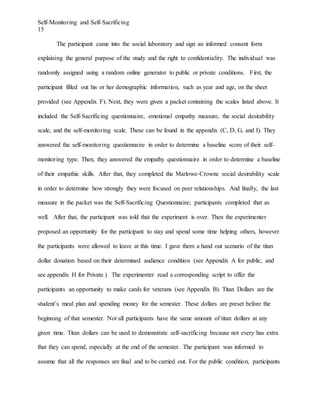 Self-Monitoring and Self-Sacrificing
15
The participant came into the social laboratory and sign an informed consent form
explaining the general purpose of the study and the right to confidentiality. The individual was
randomly assigned using a random online generator to public or private conditions. First, the
participant filled out his or her demographic information, such as year and age, on the sheet
provided (see Appendix F). Next, they were given a packet containing the scales listed above. It
included the Self-Sacrificing questionnaire, emotional empathy measure, the social desirability
scale, and the self-monitoring scale. These can be found in the appendix (C, D, G, and I). They
answered the self-monitoring questionnaire in order to determine a baseline score of their self-
monitoring type. Then, they answered the empathy questionnaire in order to determine a baseline
of their empathic skills. After that, they completed the Marlowe-Crowne social desirability scale
in order to determine how strongly they were focused on peer relationships. And finally, the last
measure in the packet was the Self-Sacrificing Questionnaire; participants completed that as
well. After that, the participant was told that the experiment is over. Then the experimenter
proposed an opportunity for the participant to stay and spend some time helping others, however
the participants were allowed to leave at this time. I gave them a hand out scenario of the titan
dollar donation based on their determined audience condition (see Appendix A for public, and
see appendix H for Private.) The experimenter read a corresponding script to offer the
participants an opportunity to make cards for veterans (see Appendix B). Titan Dollars are the
student’s meal plan and spending money for the semester. These dollars are preset before the
beginning of that semester. Not all participants have the same amount of titan dollars at any
given time. Titan dollars can be used to demonstrate self-sacrificing because not every has extra
that they can spend, especially at the end of the semester. The participant was informed to
assume that all the responses are final and to be carried out. For the public condition, participants
 