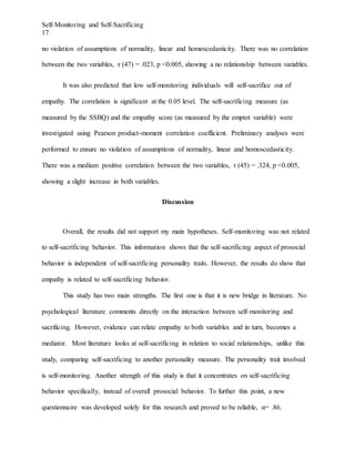 Self-Monitoring and Self-Sacrificing
17
no violation of assumptions of normality, linear and homoscedasticity. There was no correlation
between the two variables, r (47) = .023, p <0.005, showing a no relationship between variables.
It was also predicted that low self-monitoring individuals will self-sacrifice out of
empathy. The correlation is significant at the 0.05 level. The self-sacrificing measure (as
measured by the SSBQ) and the empathy score (as measured by the emptot variable) were
investigated using Pearson product-moment correlation coefficient. Preliminary analyses were
performed to ensure no violation of assumptions of normality, linear and homoscedasticity.
There was a medium positive correlation between the two variables, r (45) = .324, p <0.005,
showing a slight increase in both variables.
Discussion
Overall, the results did not support my main hypotheses. Self-monitoring was not related
to self-sacrificing behavior. This information shows that the self-sacrificing aspect of prosocial
behavior is independent of self-sacrificing personality traits. However, the results do show that
empathy is related to self-sacrificing behavior.
This study has two main strengths. The first one is that it is new bridge in literature. No
psychological literature comments directly on the interaction between self-monitoring and
sacrificing. However, evidence can relate empathy to both variables and in turn, becomes a
mediator. Most literature looks at self-sacrificing in relation to social relationships, unlike this
study, comparing self-sacrificing to another personality measure. The personality trait involved
is self-monitoring. Another strength of this study is that it concentrates on self-sacrificing
behavior specifically, instead of overall prosocial behavior. To further this point, a new
questionnaire was developed solely for this research and proved to be reliable, α= .86.
 