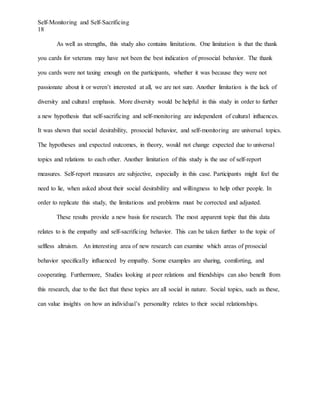 Self-Monitoring and Self-Sacrificing
18
As well as strengths, this study also contains limitations. One limitation is that the thank
you cards for veterans may have not been the best indication of prosocial behavior. The thank
you cards were not taxing enough on the participants, whether it was because they were not
passionate about it or weren’t interested at all, we are not sure. Another limitation is the lack of
diversity and cultural emphasis. More diversity would be helpful in this study in order to further
a new hypothesis that self-sacrificing and self-monitoring are independent of cultural influences.
It was shown that social desirability, prosocial behavior, and self-monitoring are universal topics.
The hypotheses and expected outcomes, in theory, would not change expected due to universal
topics and relations to each other. Another limitation of this study is the use of self-report
measures. Self-report measures are subjective, especially in this case. Participants might feel the
need to lie, when asked about their social desirability and willingness to help other people. In
order to replicate this study, the limitations and problems must be corrected and adjusted.
These results provide a new basis for research. The most apparent topic that this data
relates to is the empathy and self-sacrificing behavior. This can be taken further to the topic of
selfless altruism. An interesting area of new research can examine which areas of prosocial
behavior specifically influenced by empathy. Some examples are sharing, comforting, and
cooperating. Furthermore, Studies looking at peer relations and friendships can also benefit from
this research, due to the fact that these topics are all social in nature. Social topics, such as these,
can value insights on how an individual’s personality relates to their social relationships.
 