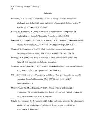 Self-Monitoring and Self-Sacrificing
19
References
Baumeister, R. F., & Leary, M. R. (1995). The need to belong: Desire for interpersonal
attachments as a fundamental human motivation. Psychological Bulletin, 117(3), 497-
529. doi: 10.1037/0033-2909.117.3.497
Crowne, D., & Marlowe, D. (1960). A new scale of social desirability independent of
psychopathology. Journal of Consulting Psychology, 24(4), 349-354.
FeldmanHall, O., Dalgleish, T., Evans, D., & Mobbs, D. (2015). Empathic concern drives costly
altruism. NeuroImage, 105, 347-356. doi: 10.1016/j.neuroimage.2014.10.043
Gangestad, S. W., & Snyder, M. (2000). Self-monitoring: Appraisal and reappraisal.
Psychological Bulletin, 126(4), 530-555. doi: 10.1037/0033-2909.126.4.530
Mattingly, B. A. (2009). The effects of motivated sacrifice on relationship quality. (69).
Retrieved from American psychological association.
Mehrabian, A., & Epstein, N. (1972). A measure of emotional empathy. Journal of Personality,
40(4), 525-543. doi: 10.1111/j.1467-6494.1972.tb00078.x
Mill, J. (1984). High and low self-monitoring individuals: Their decoding skills and empathic
expression. Journal of Personality, 52(4), 372-388. doi: 10.1111/j.1467
6494.1984.tb00358.x
Oyamot, C., Snyder, M., & Fuglestad, P. (2010). Balance of power and influence in
relationships: The role of self-monitoring. Journal of Social and Personal Relationships,
27(1), 23-46. doi:10.1177/0265407509347302
Righetti, F., Finkenauer, C., & Finkel, E. J. (2013). Low self-control promotes the willingness to
sacrifice in close relationships. Psychological Science, 24(8), 1533-1540. doi:
10.1177/0956797613475457
 