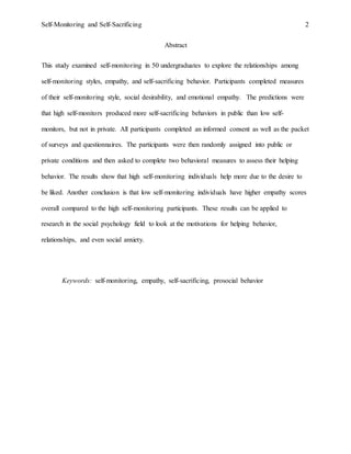 Self-Monitoring and Self-Sacrificing 2
Abstract
This study examined self-monitoring in 50 undergraduates to explore the relationships among
self-monitoring styles, empathy, and self-sacrificing behavior. Participants completed measures
of their self-monitoring style, social desirability, and emotional empathy. The predictions were
that high self-monitors produced more self-sacrificing behaviors in public than low self-
monitors, but not in private. All participants completed an informed consent as well as the packet
of surveys and questionnaires. The participants were then randomly assigned into public or
private conditions and then asked to complete two behavioral measures to assess their helping
behavior. The results show that high self-monitoring individuals help more due to the desire to
be liked. Another conclusion is that low self-monitoring individuals have higher empathy scores
overall compared to the high self-monitoring participants. These results can be applied to
research in the social psychology field to look at the motivations for helping behavior,
relationships, and even social anxiety.
Keywords: self-monitoring, empathy, self-sacrificing, prosocial behavior
 