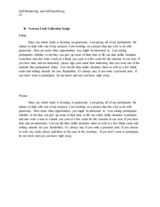 Self-Monitoring and Self-Sacrificing
22
B. Veteran Card Collection Script
Public:
Since my whole study is focusing on generosity, I am giving all of my participants the
chance to help with one of my projects. I am working on a project that has a lot to do with
generosity. Here are some other opportunities you might be interested in. I am asking
participants whether or not they can give up some of their time to fill out titan dollar donation
worksheet and also write a note in a thank you card or a few cards for the veterans in our area. If
you have time and are interested, please sign your name here indicating that you were one of the
students that participated today. I set out the titan dollar donation sheet as well as a few blank
cards and writing utensils for you. Remember, it’s always nice if you write a personal note. If
you don’t want to participate, let me know and you can leave right away.
Private:
Since my whole study is focusing on generosity, I am giving all of my participants the
chance to help with one of my projects. I am working on a project that has a lot to do with
generosity. Here some other opportunities you might be interested in. I am asking participants
whether or not they can give up some of their time to fill out a titan dollar donation worksheet
and also write a note in a thank you card or a few cards for the veterans in our area. If you have
time and are interested, I set out the titan dollar donation sheet as well as a few blank cards and
writing utensils for you. Remember, it’s always nice if you write a personal note. If you choose
to write any cards, please add them to the ones in the envelope. If you don’t want to participate,
let me know and you can leave right away.
 