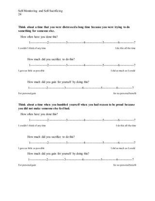 Self-Monitoring and Self-Sacrificing
24
Think about a time that you were distresseda long time because you were trying to do
something for someone else.
How often have you done this?
1----------------2-----------------3----------------4-----------------5--------------6--------------7
I couldn’t think of any time I do this all the time
How much did you sacrifice to do this?
1----------------2-----------------3----------------4-----------------5--------------6--------------7
I gave as little as possible I did as much as I could
How much did you gain for yourself by doing this?
1----------------2----------------3----------------4-----------------5--------------6--------------7
For personalgain for no personalbenefit
Think about a time when you humbled yourself when you had reason to be proud because
you did not make someone else feel bad.
How often have you done this?
1----------------2-----------------3----------------4-----------------5--------------6--------------7
I couldn’t think of any time I do this all the time
How much did you sacrifice to do this?
1----------------2-----------------3----------------4-----------------5--------------6--------------7
I gave as little as possible I did as much as I could
How much did you gain for yourself by doing this?
1----------------2----------------3----------------4-----------------5--------------6--------------7
For personalgain for no personalbenefit
 