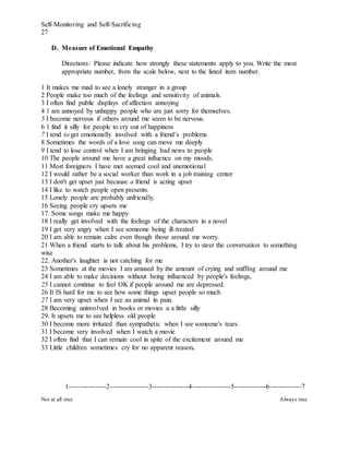 Self-Monitoring and Self-Sacrificing
27
D. Measure of Emotional Empathy
Directions: Please indicate how strongly these statements apply to you. Write the most
appropriate number, from the scale below, next to the listed item number.
1 It makes me mad to see a lonely stranger in a group
2 People make too much of the feelings and sensitivity of animals.
3 I often find public displays of affection annoying
4 1 am annoyed by unhappy people who are just sorry for themselves.
5 I become nervous if others around me seem to be nervous.
6 1 find it silly for people to cry out of happiness
7 I tend to get emotionally involved with a friend’s problems
8 Sometimes the words of a love song can move me deeply
9 I tend to lose control when I am bringing bad news to people
10 The people around me hove a great influence on my moods.
11 Most foreigners I have met seemed cool and unemotional
12 I would rather be a social worker than work in a job training center
13 I don't get upset just because a friend is acting upset
14 I like to watch people open presents.
15 Lonely people are probably unfriendly.
16 Seeing people cry upsets me
17. Some songs make me happy
18 I really get involved with the feelings of the characters in a novel
19 I get very angry when I see someone being ill-treated
20 I am able to remain calm even though those around me worry.
21 When a friend starts to talk about his problems, I try to steer the conversation to something
wise
22. Another's laughter is not catching for me
23 Sometimes at the movies I am amused by the amount of crying and sniffing around me
24 I am able to make decisions without being influenced by people's feelings,
25 I cannot continue to feel OK if people around me are depressed.
26 It IS hard for me to see how some things upset people so much
27 I am very upset when I see an animal in pain.
28 Becoming uninvolved in books or movies u a little silly
29. It upsets me to see helpless old people
30 I become more irritated than sympathetic when I see someone's tears.
31 I become very involved when I watch a movie
32 I often find that I can remain cool in spite of the excitement around me
33 Little children sometimes cry for no apparent reason.
1----------------2-----------------3----------------4-----------------5--------------6--------------7
Not at all true Always true
 