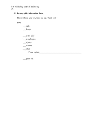 Self-Monitoring and Self-Sacrificing
29
F. Demographic Information Form
Please indicate your sex, year, and age. Thank you!
I am:
___ male
___ female
___ a first year
___ a sophomore
___ a junior
___ a senior
___ other
Please explain:____________________________________________
___ years old.
 